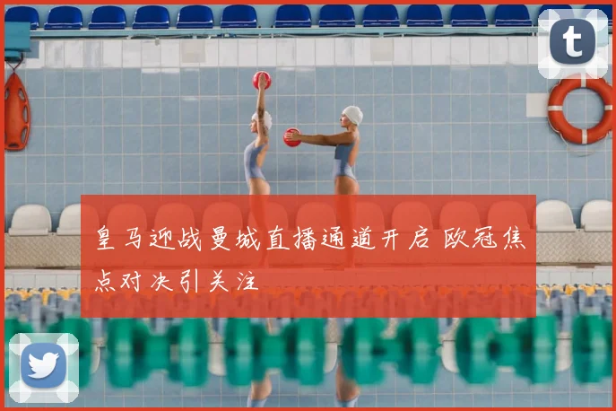 皇马迎战曼城直播通道开启 欧冠焦点对决引关注