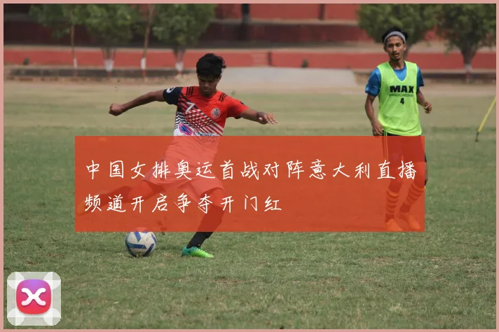 中国女排奥运首战对阵意大利直播频道开启争夺开门红