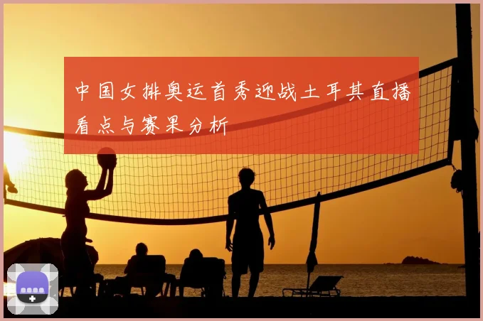 中国女排奥运首秀迎战土耳其直播看点与赛果分析