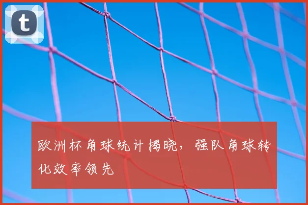 欧洲杯角球统计揭晓,强队角球转化效率领先