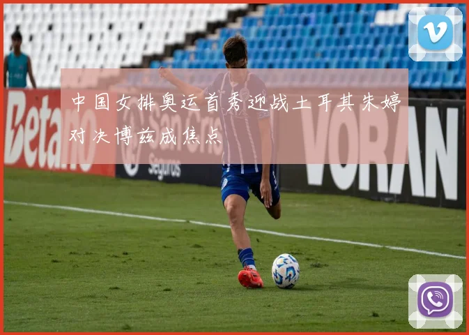 中国女排奥运首秀迎战土耳其朱婷对决博兹成焦点