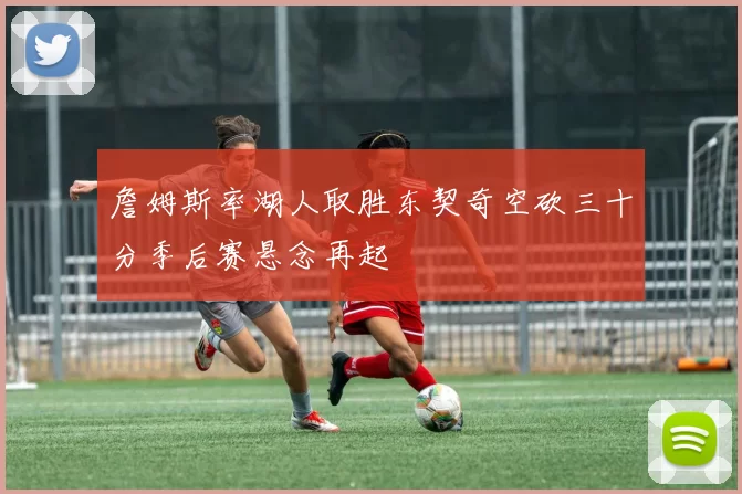 詹姆斯率湖人取胜东契奇空砍三十分季后赛悬念再起