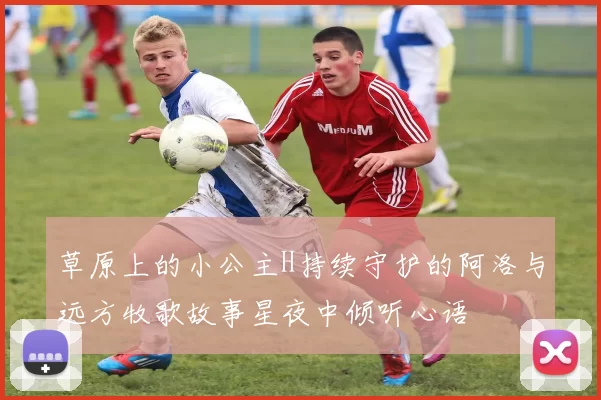 草原上的小公主H持续守护的阿洛与远方牧歌故事星夜中倾听心语