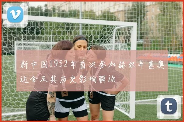 新中国1952年首次参加赫尔辛基奥运会及其历史影响解读
