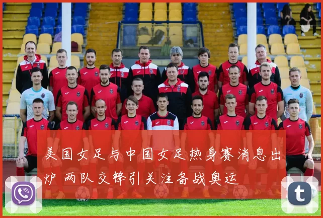 美国女足与中国女足热身赛消息出炉 两队交锋引关注备战奥运