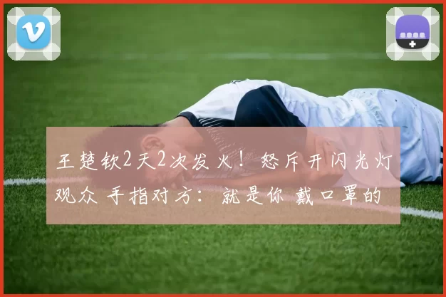 王楚钦2天2次发火！怒斥开闪光灯观众 手指对方：就是你 戴口罩的