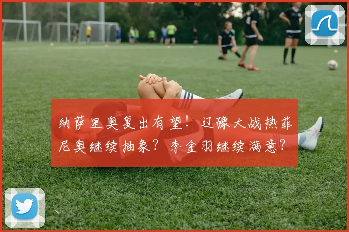纳萨里奥复出有望！辽豫大战热菲尼奥继续抽象？李金羽继续满意？