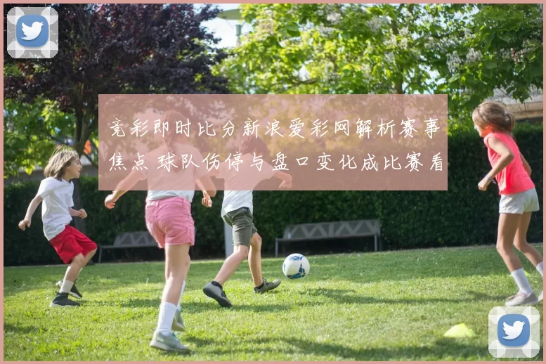 竞彩即时比分新浪爱彩网解析赛事焦点 球队伤停与盘口变化成比赛看点
