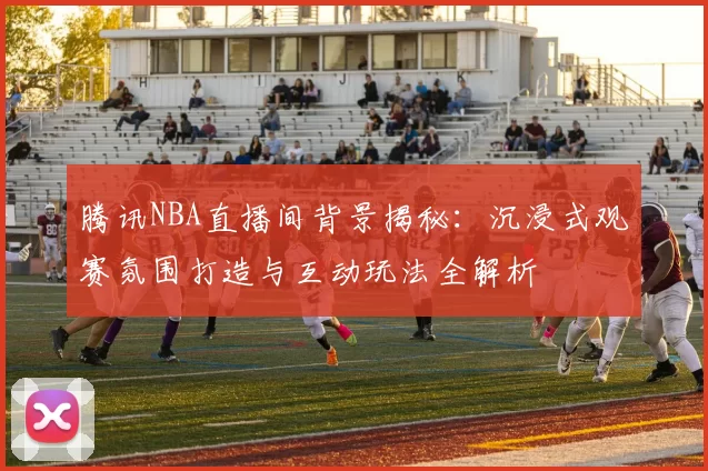 腾讯NBA直播间背景揭秘：沉浸式观赛氛围打造与互动玩法全解析