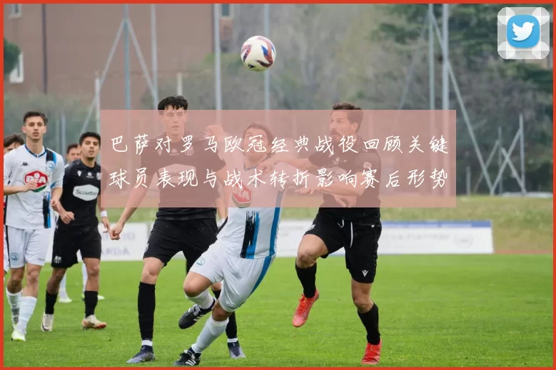 巴萨对罗马欧冠经典战役回顾关键球员表现与战术转折影响赛后形势