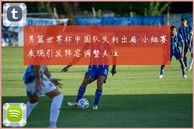 男篮世界杯中国队失利出局 小组赛表现引发阵容调整关注