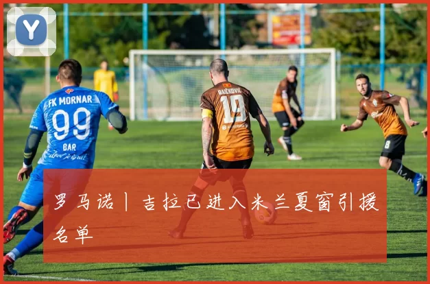 罗马诺丨吉拉已进入米兰夏窗引援名单