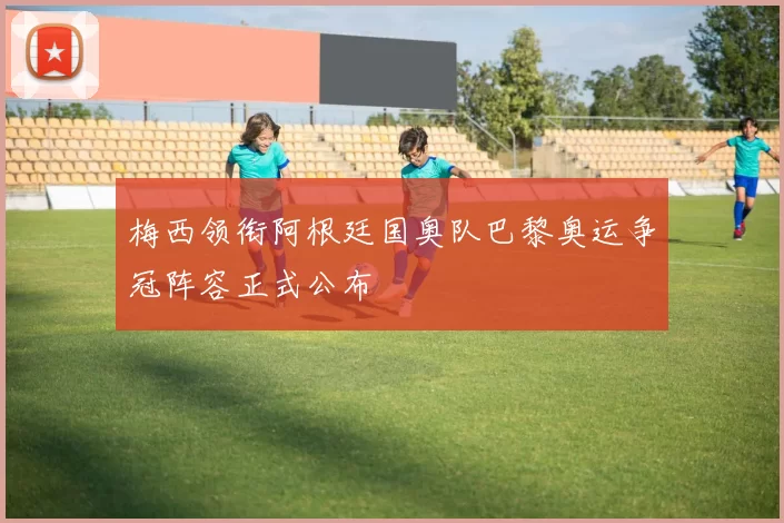 梅西领衔阿根廷国奥队巴黎奥运争冠阵容正式公布