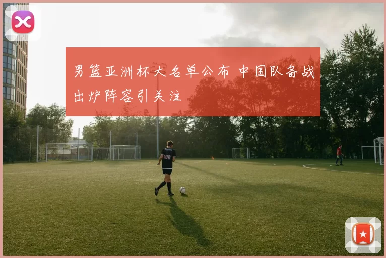 男篮亚洲杯大名单公布 中国队备战出炉阵容引关注