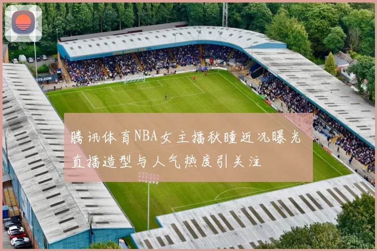 腾讯体育NBA女主播秋瞳近况曝光 直播造型与人气热度引关注