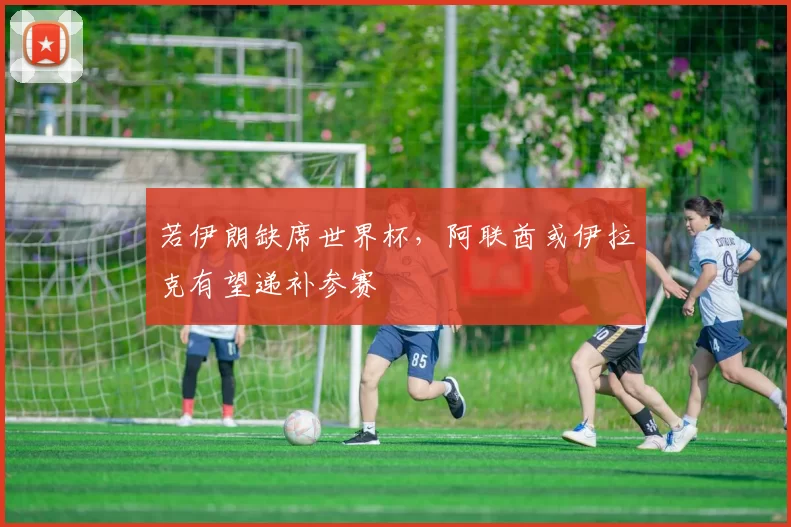 若伊朗缺席世界杯，阿联酋或伊拉克有望递补参赛