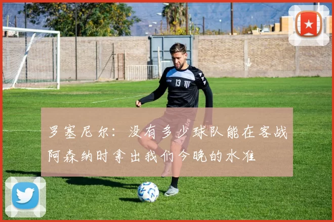 罗塞尼尔：没有多少球队能在客战阿森纳时拿出我们今晚的水准