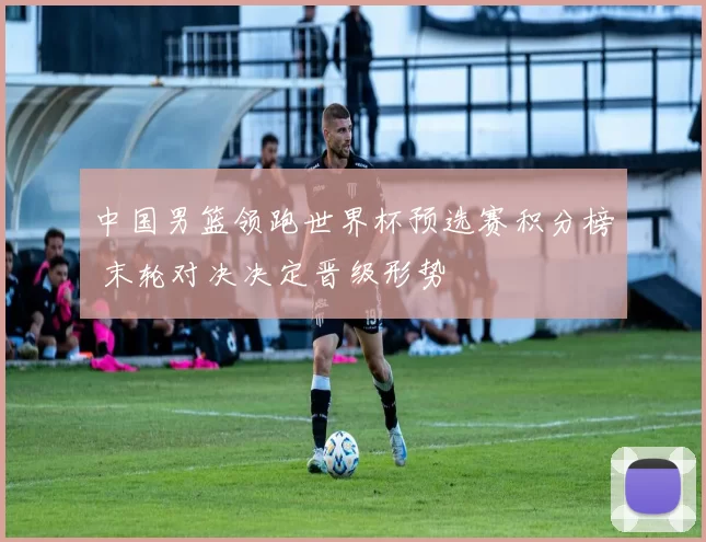 中国男篮领跑世界杯预选赛积分榜 末轮对决决定晋级形势