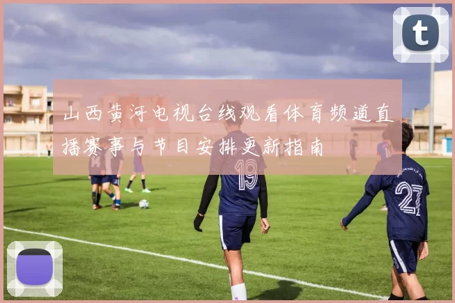 山西黄河电视台线观看体育频道直播赛事与节目安排更新指南
