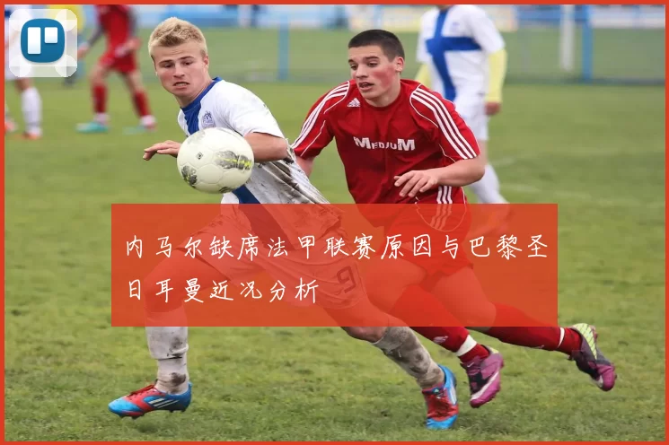 内马尔缺席法甲联赛原因与巴黎圣日耳曼近况分析