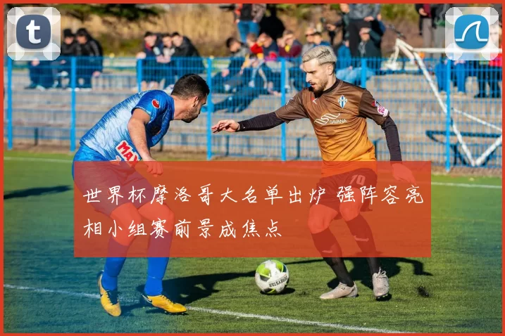 世界杯摩洛哥大名单出炉 强阵容亮相小组赛前景成焦点