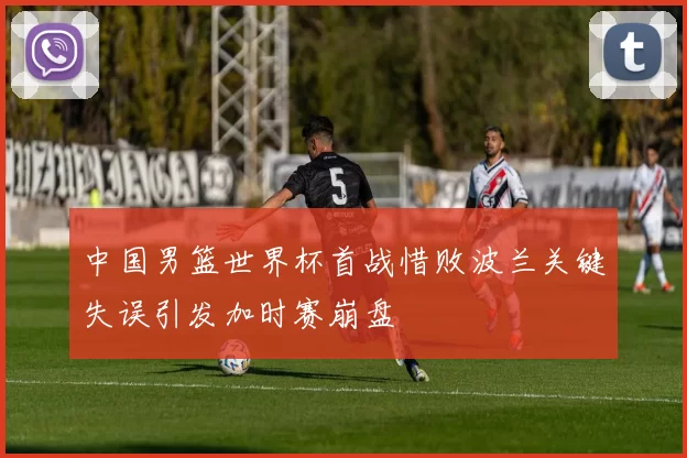 中国男篮世界杯首战惜败波兰关键失误引发加时赛崩盘