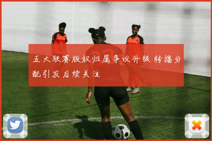 五大联赛版权归属争议升级 转播分配引发后续关注