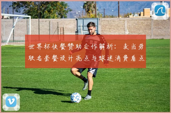 世界杯快餐赞助合作解析：麦当劳联名套餐设计亮点与球迷消费看点