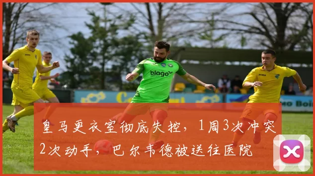 皇马更衣室彻底失控，1周3次冲突2次动手，巴尔韦德被送往医院