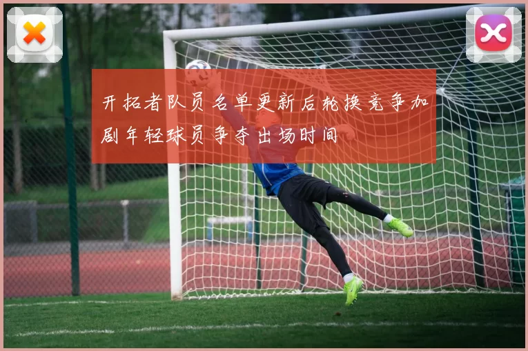 开拓者队员名单更新后轮换竞争加剧年轻球员争夺出场时间