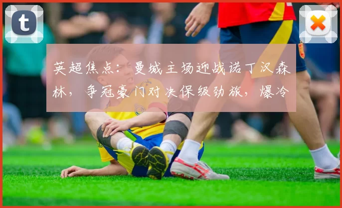 英超焦点：曼城主场迎战诺丁汉森林，争冠豪门对决保级劲旅，爆冷伏笔暗藏_进攻_战术_阿森纳