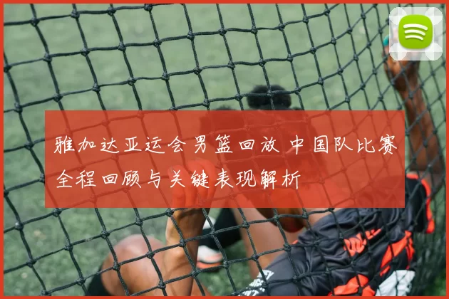 雅加达亚运会男篮回放 中国队比赛全程回顾与关键表现解析