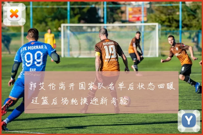 郭艾伦离开国家队名单后状态回暖 辽篮后场轮换迎新考验