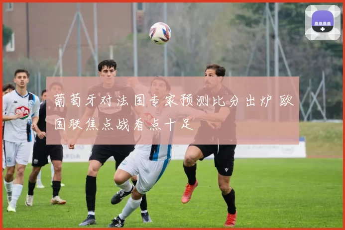 葡萄牙对法国专家预测比分出炉 欧国联焦点战看点十足