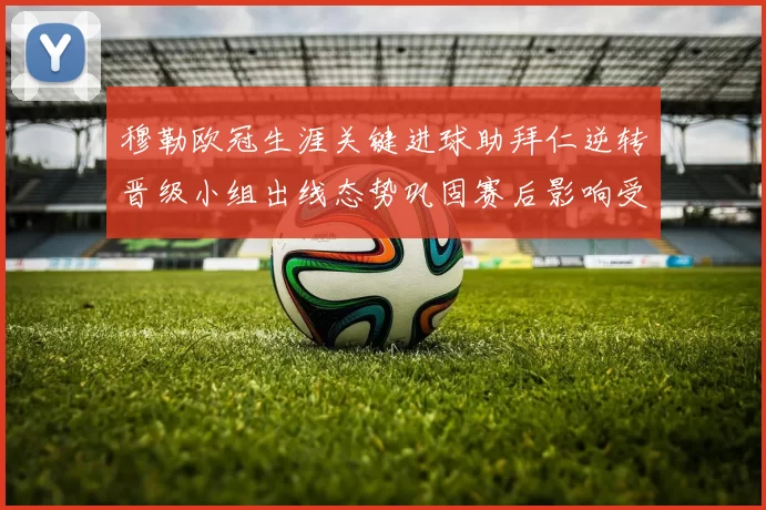 穆勒欧冠生涯关键进球助拜仁逆转晋级小组出线态势巩固赛后影响受关注