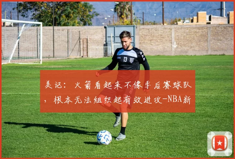 美记：火箭看起来不像季后赛球队，根本无法组织起有效进攻-NBA新闻